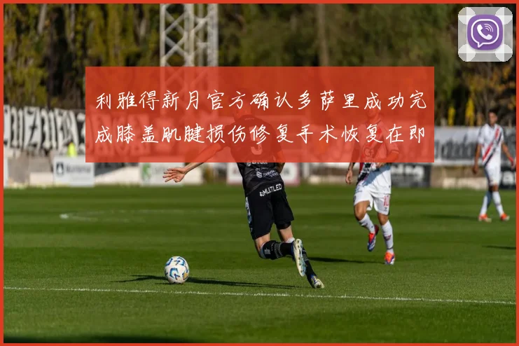 利雅得新月官方确认多萨里成功完成膝盖肌腱损伤修复手术恢复在即