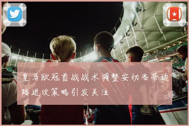 皇马欧冠首战战术调整安切洛蒂边路进攻策略引发关注