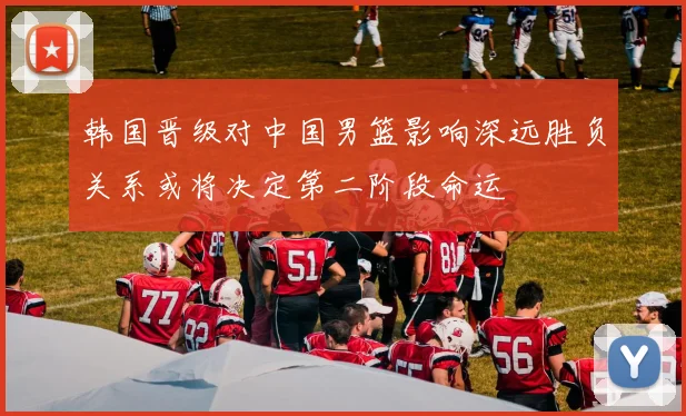 韩国晋级对中国男篮影响深远胜负关系或将决定第二阶段命运