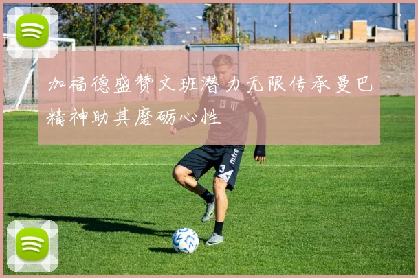 加福德盛赞文班潜力无限传承曼巴精神助其磨砺心性