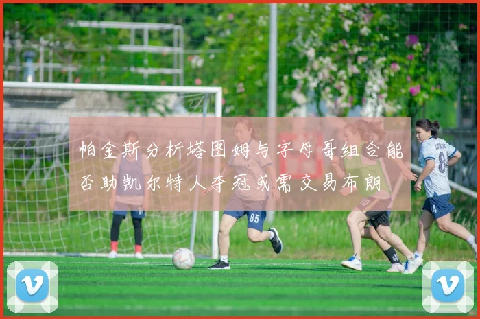 帕金斯分析塔图姆与字母哥组合能否助凯尔特人夺冠或需交易布朗