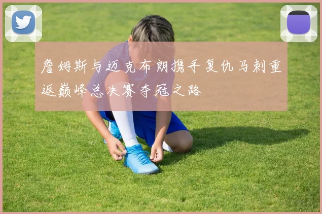 詹姆斯与迈克布朗携手复仇马刺重返巅峰总决赛夺冠之路
