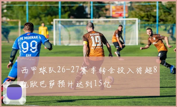 西甲球队26-27赛季转会投入将超8亿欧巴萨预计达到15亿