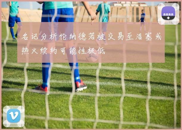 名记分析伦纳德若被交易至活塞或热火续约可能性极低