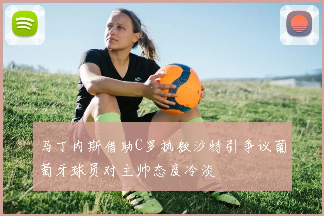 马丁内斯借助C罗执教沙特引争议葡萄牙球员对主帅态度冷淡