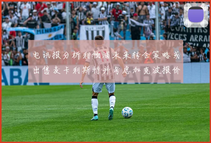 电讯报分析利物浦未来转会策略或出售麦卡利斯特并考虑加克波报价