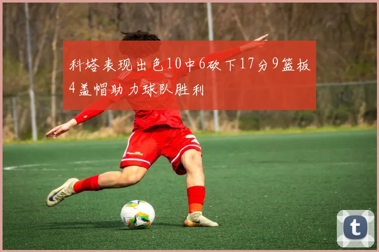 科塔表现出色10中6砍下17分9篮板4盖帽助力球队胜利