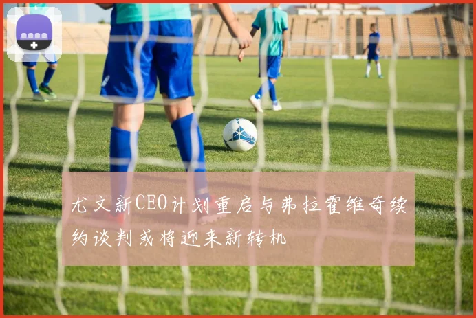 尤文新CEO计划重启与弗拉霍维奇续约谈判或将迎来新转机
