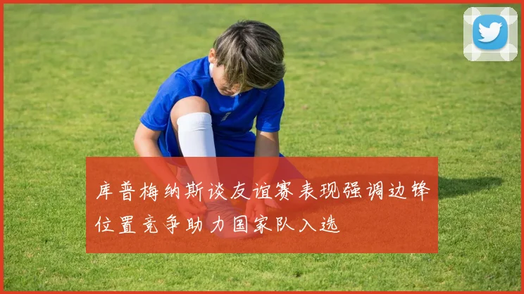 库普梅纳斯谈友谊赛表现强调边锋位置竞争助力国家队入选