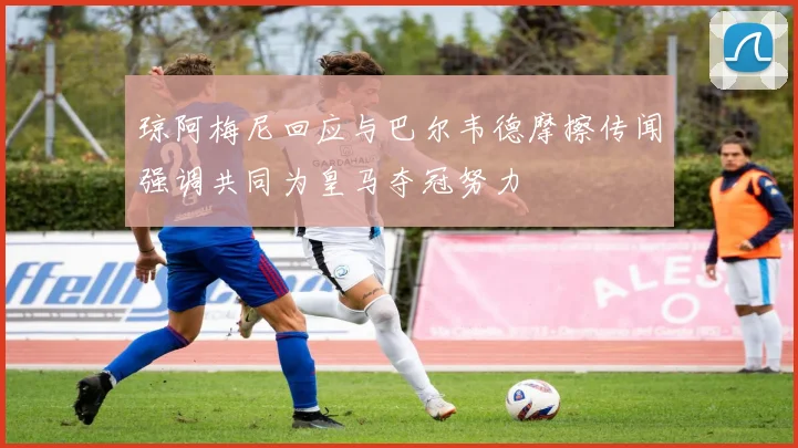 琼阿梅尼回应与巴尔韦德摩擦传闻强调共同为皇马夺冠努力