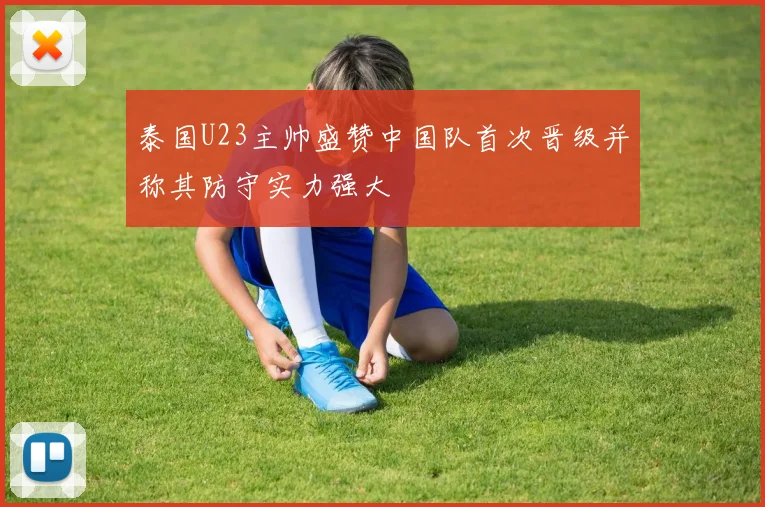 泰国U23主帅盛赞中国队首次晋级并称其防守实力强大