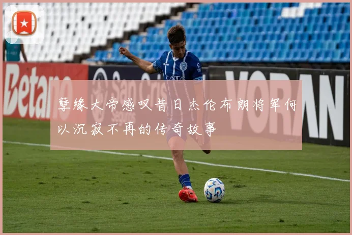 孽缘大帝感叹昔日杰伦布朗将军何以沉寂不再的传奇故事