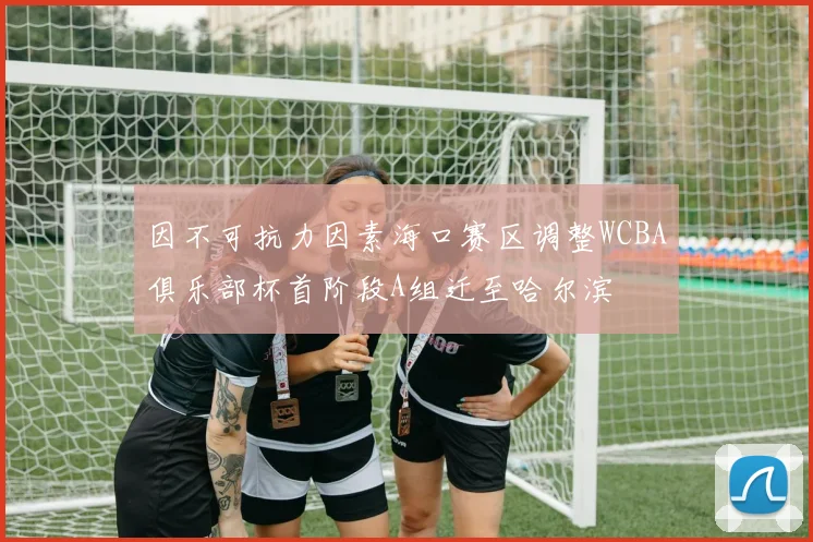 因不可抗力因素海口赛区调整WCBA俱乐部杯首阶段A组迁至哈尔滨
