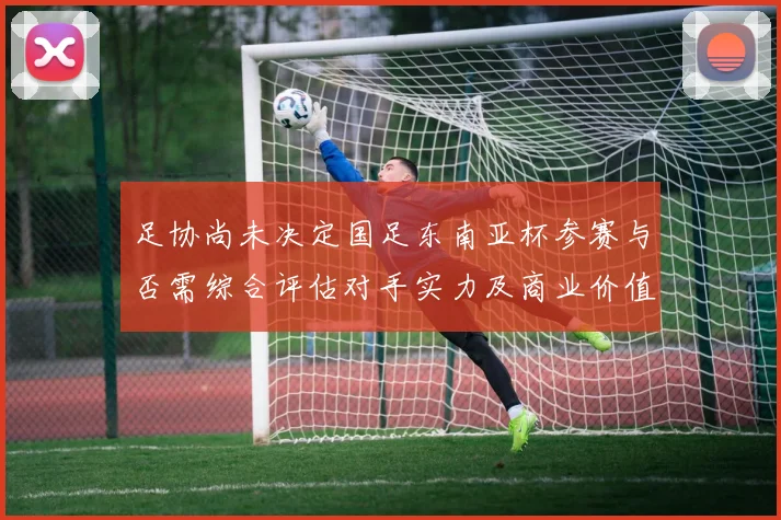 足协尚未决定国足东南亚杯参赛与否需综合评估对手实力及商业价值