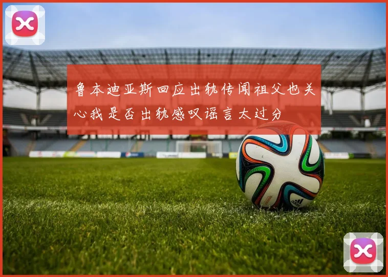 鲁本迪亚斯回应出轨传闻祖父也关心我是否出轨感叹谣言太过分