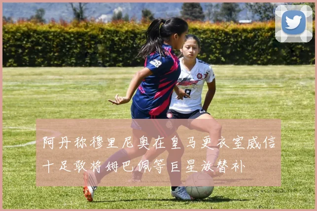 阿丹称穆里尼奥在皇马更衣室威信十足敢将姆巴佩等巨星放替补