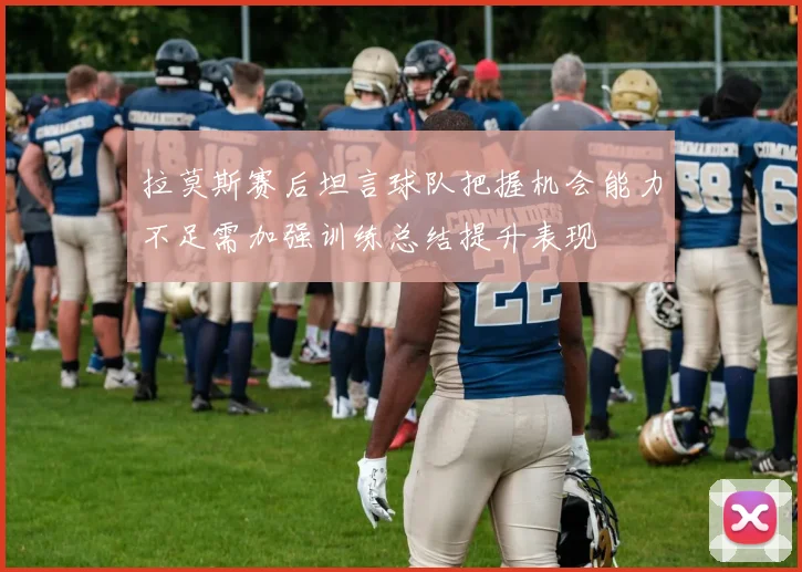 拉莫斯赛后坦言球队把握机会能力不足需加强训练总结提升表现