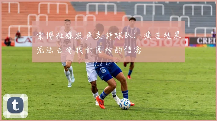 索博社媒发声支持球队：痛苦结果无法击垮我们团结的信念