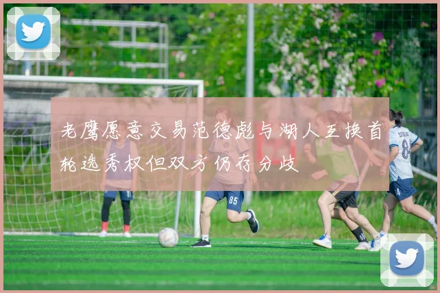 老鹰愿意交易范德彪与湖人互换首轮选秀权但双方仍存分歧