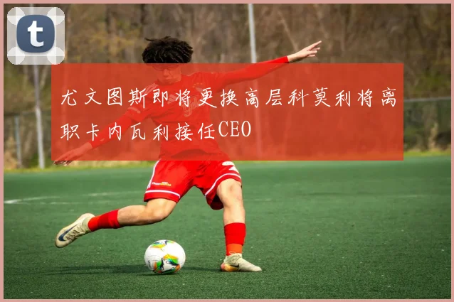 尤文图斯即将更换高层科莫利将离职卡内瓦利接任CEO