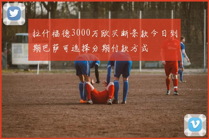 拉什福德3000万欧买断条款今日到期巴萨可选择分期付款方式
