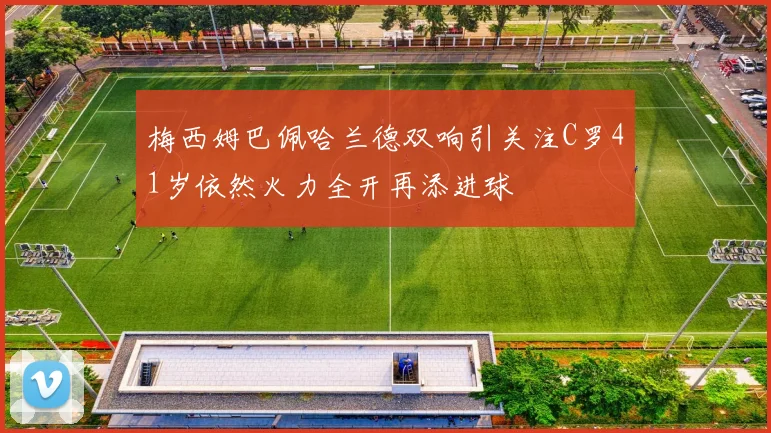 梅西姆巴佩哈兰德双响引关注C罗41岁依然火力全开再添进球